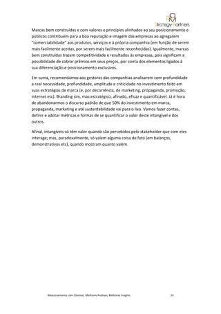 Marcas bem construídas e com valores e princípios alinhados ao seu posicionamento e
públicos contribuem para a boa reputação e imagem das empresas ao agregarem
“comerciabilidade” aos produtos, serviços e à própria companhia (em função de serem
mais facilmente aceitas, por serem mais facilmente reconhecidas). Igualmente, marcas
bem construídas trazem competitividade e resultados às empresas, pois significam a
possibilidade de cobrar prêmios em seus preços, por conta dos elementos ligados à
sua diferenciação e posicionamento exclusivos.

Em suma, recomendamos aos gestores das companhias analisarem com profundidade
a real necessidade, profundidade, amplitude e criticidade no investimento feito em
suas estratégias de marca (e, por decorrência, de marketing, propaganda, promoção,
internet etc). Branding sim, mas estratégico, afinado, eficaz e quantificável. Já é hora
de abandonarmos o discurso padrão de que 50% do investimento em marca,
propaganda, marketing e até sustentabilidade vai para o lixo. Vamos fazer contas,
definir e adotar métricas e formas de se quantificar o valor deste intangível e dos
outros.

Afinal, intangíveis só têm valor quando são percebidos pelo stakeholder que com eles
interage; mas, paradoxalmente, só valem alguma coisa de fato (em balanços,
demonstrativos etc), quando mostram quanto valem.




        Relacionamento com Clientes| Melhores Análises, Melhores Insights     24
 