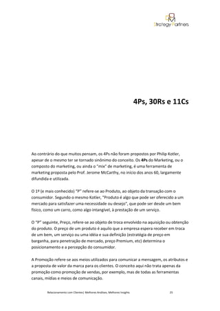 4Ps, 30Rs e 11Cs




Ao contrário do que muitos pensam, os 4Ps não foram propostos por Philip Kotler,
apesar de o mesmo ter se tornado sinônimo do conceito. Os 4Ps do Marketing, ou o
composto do marketing, ou ainda o "mix" de marketing, é uma ferramenta de
marketing proposta pelo Prof. Jerome McCarthy, no início dos anos 60, largamente
difundida e utilizada.

O 1º (e mais conhecido) “P” refere-se ao Produto, ao objeto da transação com o
consumidor. Segundo o mesmo Kotler, "Produto é algo que pode ser oferecido a um
mercado para satisfazer uma necessidade ou desejo", que pode ser desde um bem
físico, como um carro, como algo intangível, à prestação de um serviço.

O “P” seguinte, Preço, refere-se ao objeto de troca envolvido na aquisição ou obtenção
do produto. O preço de um produto é aquilo que a empresa espera receber em troca
de um bem, um serviço ou uma idéia e sua definição (estratégia de preço em
barganha, para penetração de mercado, preço Premium, etc) determina o
posicionamento e a percepção do consumidor.

A Promoção refere-se aos meios utilizados para comunicar a mensagem, os atributos e
a proposta de valor da marca para os clientes. O conceito aqui não trata apenas da
promoção como promoção de vendas, por exemplo, mas de todas as ferramentas
canais, mídias e meios de comunicação.


        Relacionamento com Clientes| Melhores Análises, Melhores Insights             25
 