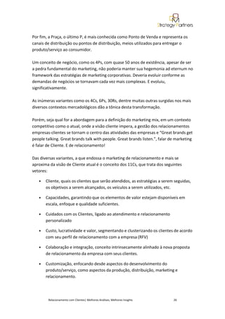 Por fim, a Praça, o último P, é mais conhecida como Ponto de Venda e representa os
canais de distribuição ou pontos de distribuição, meios utilizados para entregar o
produto/serviço ao consumidor.

Um conceito de negócio, como os 4Ps, com quase 50 anos de existência, apesar de ser
a pedra fundamental do marketing, não poderia manter sua hegemonia ad eternum no
framework das estratégias de marketing corporativas. Deveria evoluir conforme as
demandas de negócios se tornavam cada vez mais complexas. E evoluiu,
significativamente.

As inúmeras variantes como os 4Cs, 6Ps, 30Rs, dentre muitas outras surgidas nos mais
diversos contextos mercadológicos dão a tônica desta transformação.

Porém, seja qual for a abordagem para a definição do marketing mix, em um contexto
competitivo como o atual, onde a visão cliente impera, a gestão dos relacionamentos
empresas-clientes se tornam o centro das atividades das empresas e “Great brands get
people talking. Great brands talk with people. Great brands listen.”, falar de marketing
é falar de Cliente. E de relacionamento!

Das diversas variantes, a que endossa o marketing de relacionamento e mais se
aproxima da visão de Cliente atual é o conceito dos 11Cs, que trata dos seguintes
vetores:

   •   Cliente, quais os clientes que serão atendidos, as estratégias a serem seguidas,
       os objetivos a serem alcançados, os veículos a serem utilizados, etc.

   •   Capacidades, garantindo que os elementos de valor estejam disponíveis em
       escala, enfoque e qualidade suficientes.

   •   Cuidados com os Clientes, ligado ao atendimento e relacionamento
       personalizado

   •   Custo, lucratividade e valor, segmentando e clusterizando os clientes de acordo
       com seu perfil de relacionamento com a empresa (RFV)

   •   Colaboração e integração, conceito intrinsecamente alinhado à nova proposta
       de relacionamento da empresa com seus clientes.

   •   Customização, enfocando desde aspectos do desenvolvimento do
       produto/serviço, como aspectos da produção, distribuição, marketing e
       relacionamento.




        Relacionamento com Clientes| Melhores Análises, Melhores Insights    26
 