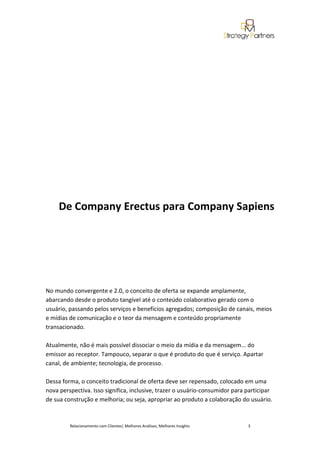 De Company Erectus para Company Sapiens




No mundo convergente e 2.0, o conceito de oferta se expande amplamente,
abarcando desde o produto tangível até o conteúdo colaborativo gerado com o
usuário, passando pelos serviços e benefícios agregados; composição de canais, meios
e mídias de comunicação e o teor da mensagem e conteúdo propriamente
transacionado.

Atualmente, não é mais possível dissociar o meio da mídia e da mensagem... do
emissor ao receptor. Tampouco, separar o que é produto do que é serviço. Apartar
canal, de ambiente; tecnologia, de processo.

Dessa forma, o conceito tradicional de oferta deve ser repensado, colocado em uma
nova perspectiva. Isso significa, inclusive, trazer o usuário-consumidor para participar
de sua construção e melhoria; ou seja, apropriar ao produto a colaboração do usuário.



         Relacionamento com Clientes| Melhores Análises, Melhores Insights    3
 