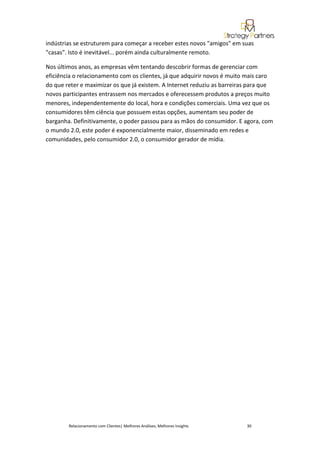 indústrias se estruturem para começar a receber estes novos "amigos" em suas
"casas". Isto é inevitável... porém ainda culturalmente remoto.

Nos últimos anos, as empresas vêm tentando descobrir formas de gerenciar com
eficiência o relacionamento com os clientes, já que adquirir novos é muito mais caro
do que reter e maximizar os que já existem. A Internet reduziu as barreiras para que
novos participantes entrassem nos mercados e oferecessem produtos a preços muito
menores, independentemente do local, hora e condições comerciais. Uma vez que os
consumidores têm ciência que possuem estas opções, aumentam seu poder de
barganha. Definitivamente, o poder passou para as mãos do consumidor. E agora, com
o mundo 2.0, este poder é exponencialmente maior, disseminado em redes e
comunidades, pelo consumidor 2.0, o consumidor gerador de mídia.




        Relacionamento com Clientes| Melhores Análises, Melhores Insights   30
 