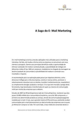 A Saga do E- Mail Marketing




O e-mail marketing se tornou uma das aplicações mais utilizadas para o marketing
interativo. De fato, ele mudou a forma como as empresas se comunicam com seus
clientes e prospects. Dentre seus principais benefícios estão a oportunidade de
oferecer conteúdo rich media e contextualizado, a possibilidade de trafegas em
diferentes mídias IP (ex. SMS em celulares), imediatismo na chegada da mensagem ao
destino (eyeballs do consumidor) e possibilidade de trackear e controlar seus
resultados e impacto.

A recomendação para sua aplicação pode passar por objetivos distintos, como
direcionar tráfego para o Site da empresa, construir marcas online, promover o
relacionamento interativo com os clientes, transferir conhecimento (ex. newsletters)
ou simplesmente divulgar produtos e serviços. E é aí que tem morado o perigo desta
ferramenta, hoje banalizada e transformada em spam ou mesmo em comunicação
inútil por muitas das empresas que a adotam.

Estudos de 2007 do XPLab (Experience Lab) da E-Consulting Corp. revelaram que dos
quase 10.000 milhões de e-consumidores brasileiros, cerca de 18% compraram, a
primeira vez determinado produto ou serviço, através de comunicação/propaganda
recebida por e-mail. E mais, que a grande maioria (57%) continuou aceitando receber
comunicações por e-mail (promocionais ou não) oriundas das empresas com as quais
já efetivaram compras na rede. Por outro lado, a taxa média de conversão destes e-


        Relacionamento com Clientes| Melhores Análises, Melhores Insights   31
 