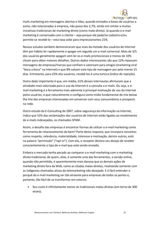 mails marketing em mensagens abertas e lidas, quando enviados a bases de usuários a
esmo, não relacionadas à empresa, não passa dos 2,7%, ainda sim similar a muitas
iniciativas tradicionais de marketing direto (como mala-direta). Já quando o e-mail
marketing é consensado com o cliente – seja porque ele pede/se cadastra e/ou
permite-se recebê-lo – esta taxa sobe para impressionantes 21%.

Nossos estudos também demonstraram que mais da metade dos usuários de Internet
têm por hábito ler rapidamente e apagar em seguida um e-mail comercial. Mais de 3/5
dos usuários geralmente apagam sem ler os e-mails promocionais e menos de 10%
clicam para obter maiores detalhes. Outros dados interessantes são que 12% repassam
mensagens de empresas/marcas que confiam e valorizam para amigos (marketing viral
“boca a boca” na Internet) e que 8% salvam este tipo de mensagem por pelo menos 15
dias. Entretanto, para 22% dos usuários, recebê-los é uma tortura (índice de rejeição).

Outro dado importante é que, em média, 61% desses internautas afirmaram que a
atividade mais valorizada para o uso da Internet é a consulta a e-mails. Ou seja, o e-
mail marketing é a ferramenta mais aderente à principal motivação de uso da Internet
pelos usuários, o que naturalmente o configura como mídia fundamental do mix below
the line das empresas interessadas em conversar com seus consumidores e prospects
na rede.

Outro estudo da E-Consulting de 2007, sobre segurança da informação na Internet,
indica que 53% das reclamações dos usuários de Internet estão ligadas ao recebimento
de e-mails indesejados, os chamados SPAM.

Assim, o desafio das empresas é encontrar formas de utilizar o e-mail marketing como
ferramenta de relacionamento do bem? Parte desta resposta, que incorpora conceitos
como respeito, relevância, materialidade, interesse e motivação, dentre outros, está
na palavra “permissão” (“opt-in”). Com ela, o receptor declara seu desejo de receber
conscientemente o tipo de e-mail que está sendo enviado.

Embora o mercado tenha pecado ao comparar o e-mail marketing com o marketing
direto tradicional, de quem, aliás, é somente uma das ferramentas, a versão online,
quando não permitida, é aparentemente mais danosa que as demais ações de
marketing direto fora da Web, como as citadas malas-diretas, rivalizando somente com
as indigestas chamadas ativas do telemarketing não desejado. E é fácil entender o
porquê do e-mail marketing ser tão atraente para empresas de todos os portes e,
portanto, tão fácil de se transformar em estorvo:

   •   Seu custo é infinitamente menor às tradicionais malas-diretas (em torno de 300
       vezes);




        Relacionamento com Clientes| Melhores Análises, Melhores Insights   32
 
