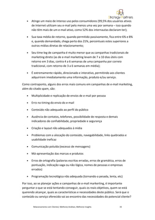 •   Atinge um meio de intenso uso pelos consumidores (99,5% dos usuários ativos
       de Internet utilizam seu e-mail pelo menos uma vez por semana – isso quando
       não têm mais de um e-mail ativo, como 52% dos internautas declaram ter);

   •   Sua taxa média de retorno, quando permitido passivamente, fica entre 6% e 8%
       e, quando demandado, chega perto dos 21%, percentuais estes superiores a
       outras mídias diretas de relacionamento;

   •   Seu time-leg de campanha é muito menor que as campanhas tradicionais de
       marketing direto (as de e-mail marketing levam de 7 a 10 dias úteis com
       retorno em 3 dias, contra 4 a 6 semanas de uma campanha por correio
       tradicional, com retorno de 3 a 6 semanas em média);

   •   É extremamente rápido, direcionado e interativo, permitindo aos clientes
       adquirirem imediatamente uma informação, produto e/ou serviço.

Como contraponto, alguns dos erros mais comuns em campanhas de e-mail marketing,
além do citado spam, são:

   •   Multiplicidade e replicação de envios de e-mail por pessoa

   •   Erro no timing do envio do e-mail

   •   Conteúdo não adequado ao perfil do público

   •   Ausência de contatos, telefones, possibilidade de resposta e demais
       indicadores de confiabilidade, propriedade e segurança

   •   Criação e layout não adequados à mídia

   •   Problemas com a alocação do conteúdo, navegabilidade, links quebrados e
       usabilidade ineficaz

   •   Comunicação poluída (excesso de mensagens)

   •   Má-apresentação das marcas e produtos

   •   Erros de ortografia (palavras escritas erradas, erros de gramática, erros de
       pontuação, indicação vaga ou não lógica, nomes de pessoas e empresas
       errados)

   •   Programação tecnológica não adequada (tornando-a pesada, lenta, etc)

Por isso, ao se planejar ações e campanhas de e-mail markerting, é importante
perguntar o que se está tentando conseguir, quais os reais objetivos, quem se está
querendo alcançar, quais as características e necessidades deste público. Será que o
conteúdo ou serviço oferecido vai ao encontro das necessidades do potencial cliente?


        Relacionamento com Clientes| Melhores Análises, Melhores Insights     33
 