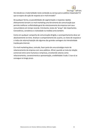 Há relevância e materialidade neste conteúdo ou serviço para o público impactado? O
que se espera de ação de resposta ao e-mail enviado?

De qualquer forma, as possibilidades de segmentação e respostas rápidas
efetivamente tornam o e-mail marketing uma ferramenta de comunicação que
permite melhorar a efetividade geral do relacionamento da empresa com seus
consumidores em tempo recorde. Entretanto, testes de “praça” são importantes.
Consistência, constância e criatividade na medida certa também.

Como em qualquer campanha de comunicação dirigida, o acompanhamento deve ser
absolutamente on-time. Analisar o comportamento do usuário, os níveis de resposta e
o índice de retorno/rejeição são algumas das grandes vantagens da interatividade
trazida pela Internet.

O e-mail marketing deve, contudo, fazer parte de uma estratégia maior de
relacionamento da empresa com seus públicos. Afinal, quando se trata da relação
comercial entre seres humanos e empresas, envolvendo vetores como
relacionamento, convencimento e apresentação, credibilidade é tudo. E isso só se
consegue no longo prazo.




        Relacionamento com Clientes| Melhores Análises, Melhores Insights   34
 