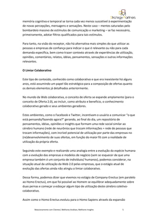 memória cognitiva e temporal se torna cada vez menos suscetível à experimentação
de novas percepções, mensagens e sensações. Neste caso – mentes saturadas pelo
bombardeio massivo de estímulos de comunicação e marketing – se faz necessário,
primeiramente, adotar filtros qualificados para tais estímulos.

Para tanto, na visão do receptor, não há alternativa mais simples do que utilizar as
pessoas e empresas de confiança para indicar o que é relevante ou não para cada
demanda específica, bem como trazer contexto através de experiências de utilização,
opiniões, comentários, relatos, idéias, pensamentos, sensações e outras informações
relevantes.

O Limiar Colaborativo

Este tipo de conteúdo, conhecido como colaborativo e que era inexistente há alguns
anos, está assumindo um papel tão estratégico para a composição de ofertas quanto
os demais elementos já detalhados anteriormente.

No mundo da Web colaborativa, o conceito de oferta se expande amplamente (para o
conceito de Oferta 2.0), ao incluir, como atributo e benefício, o conhecimento
colaborativo gerado e seus ambientes geradores.

Estes ambientes, como o Facebook e Twitter, incentivam o usuário a comunicar “o que
está pensando/fazendo agora?” gerando, ao final do dia, um repositório de
pensamentos, idéias, opiniões e insights que formam uma rede social similar ao
cérebro humano (rede de neurônios que trocam informações = rede de pessoas que
trocam informações), com incrível potencial de utilização por parte das empresas no
(re)desenvolvimento de suas ofertas, em função do maior fit com a realidade de
utilização da própria oferta.

Seguindo este exemplo e realizando uma analogia entre a evolução da espécie humana
com a evolução das empresas e modelos de negócio (sem se esquecer de que uma
empresa também é um conjunto de indivíduos/ humanos), podemos considerar, na
situação atual da utilização da Web 2.0 pelas empresas, que o estágio atual de
evolução das ofertas ainda não atingiu o limiar colaborativo.

Dessa forma, podemos dizer que vivemos no estágio de Company-Erectus (em paralelo
ao Homo Erectus), em que foi possível ao Homem se equilibrar adequadamente sobre
duas pernas e começar a esboçar algum tipo de utilização deste cérebro coletivo-
colaborativo.

Assim como o Homo Erectus evoluiu para o Homo Sapiens através da expansão


         Relacionamento com Clientes| Melhores Análises, Melhores Insights   5
 