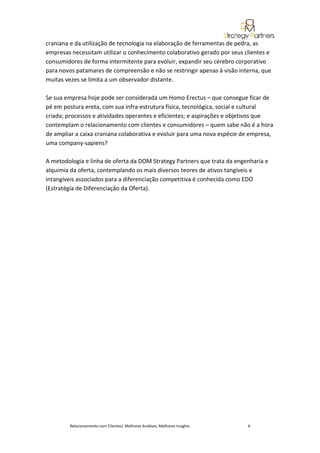 craniana e da utilização de tecnologia na elaboração de ferramentas de pedra, as
empresas necessitam utilizar o conhecimento colaborativo gerado por seus clientes e
consumidores de forma intermitente para evoluir, expandir seu cérebro corporativo
para novos patamares de compreensão e não se restringir apenas à visão interna, que
muitas vezes se limita a um observador distante.

Se sua empresa hoje pode ser considerada um Homo Erectus – que consegue ficar de
pé em postura ereta, com sua infra-estrutura física, tecnológica, social e cultural
criada; processos e atividades operantes e eficientes; e aspirações e objetivos que
contemplam o relacionamento com clientes e consumidores – quem sabe não é a hora
de ampliar a caixa craniana colaborativa e evoluir para uma nova espécie de empresa,
uma company-sapiens?

A metodologia e linha de oferta da DOM Strategy Partners que trata da engenharia e
alquimia da oferta, contemplando os mais diversos teores de ativos tangíveis e
intangíveis associados para a diferenciação competitiva é conhecida como EDO
(Estratégia de Diferenciação da Oferta).




        Relacionamento com Clientes| Melhores Análises, Melhores Insights   6
 