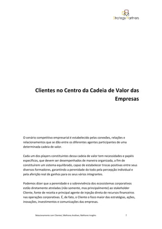 Clientes no Centro da Cadeia de Valor das
                                         Empresas




O cenário competitivo empresarial é estabelecido pelas conexões, relações e
relacionamentos que se dão entre os diferentes agentes participantes de uma
determinada cadeia de valor.

Cada um dos players constituintes dessa cadeia de valor tem necessidades e papéis
específicos, que devem ser desempenhados de maneira organizada, a fim de
constituírem um sistema equilibrado, capaz de estabelecer trocas positivas entre seus
diversos formadores, garantindo a perenidade do todo pela percepção individual e
pela aferição real de ganhos para os seus vários integrantes.

Podemos dizer que a perenidade e a sobrevivência dos ecossistemas corporativos
estão diretamente atreladas (não somente, mas principalmente) ao stakeholder
Cliente, fonte de receita e principal agente de injeção direta de recursos financeiros
nas operações corporativas. É, de fato, o Cliente o foco maior das estratégias, ações,
inovações, investimentos e comunicações das empresas.



         Relacionamento com Clientes| Melhores Análises, Melhores Insights    7
 