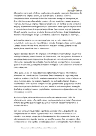 A busca incessante pela eficiência no planejamento, gestão e execução do processo de
relacionamento empresa-cliente, ao levar em conta as diversas variáveis
compreendidas nos momentos da verdade do modelo de negócio da organização,
deve objetivar uma melhor relação entre os esforços produtivos e sua consequente
valoração. Com isso, a empresa não deve ter somente em mente o Cliente como alvo
(target), mas também como agente ativo e participante de seus processos produtivos
(a exemplo de modelos de engenharia simultânea, focus groups, upgrade de versões
0,9, soft-lounchs, experience products, dentre outros formatos de participação ativa
do cliente na concepção, design, usabilidade e acabamento de produtos e serviços).

Mais que isso, deve-se ter em mente que hoje, com as redes colaborativas,
comunidades online e poder instantâneo de emissão de julgamentos e opiniões, cada
Ciente é potencialmente mídia, influenciador de outros clientes, gestor diário da
reputação de produtos e marcas no mercado.

A gestão da cadeia de valor das empresas tem sofrido diversas mudanças e evoluções
ao longo do tempo, particularmente nos últimos anos, com o surgimento da Internet e
a proliferação e o estrondoso sucesso de redes sociais e portais multimídia, em que o
internauta é o provedor do conteúdo. Nos dias de hoje, acompanhamos mudanças e
quebras de conceitos, paradigmas e modelos de negócio a uma velocidade brutal e em
curso irreversível.

É fato que a adoção em massa dos meios digitais fez sumir alguns intermediários
produtivos nas cadeias de valor tradicionais. É fato também que a digitalização de
produtos, serviços e relações fez surgirem novas cadeias ligadas a novos produtos e a
novos formatos, como fez surgirem novos elos nas cadeias tradicionais de valor,
ressaltando de forma especial a importância do agente Cliente, que passou a ser ativo
e decisivo no processo de identificação, uso, validação e disseminação da percepção
de eficácia, propósito, imagem, credibilidade e posicionamento dos produtos, serviços
e marcas que consome.

No mundo digital, redes de consumidores se formam a cada minuto, redes de
relacionamento trocam informações sobre marcas, produtos e serviços, influenciando
milhares de agentes que interagem ou apenas observam o desenrolar de temas e
assuntos variados.

Com isso, temos um novo modelo vigente de cadeia de valor. A disputa entre os
competidores de um mesmo segmento não é mais restrita a um duelo B2B. Ao
contrário, hoje, temos a inserção, de forma relevante, do componente Cliente, que
não necessariamente jogará a favor de seu atual fornecedor. Este novo agente não é
controlável e não está sujeito a pressões passíveis de serem aplicadas nos modelos de


         Relacionamento com Clientes| Melhores Análises, Melhores Insights   8
 