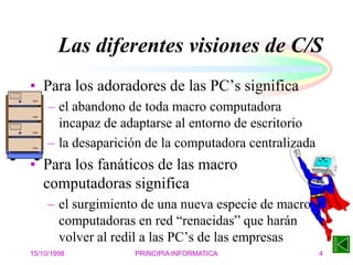 15/10/1998 PRINCIPIA INFORMATICA 4
Las diferentes visiones de C/S
• Para los adoradores de las PC’s significa
– el abandono de toda macro computadora
incapaz de adaptarse al entorno de escritorio
– la desaparición de la computadora centralizada
• Para los fanáticos de las macro
computadoras significa
– el surgimiento de una nueva especie de macro
computadoras en red “renacidas” que harán
volver al redil a las PC’s de las empresas
 