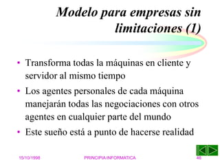15/10/1998 PRINCIPIA INFORMATICA 46
Modelo para empresas sin
limitaciones (1)
• Transforma todas la máquinas en cliente y
servidor al mismo tiempo
• Los agentes personales de cada máquina
manejarán todas las negociaciones con otros
agentes en cualquier parte del mundo
• Este sueño está a punto de hacerse realidad
 
