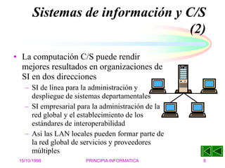 15/10/1998 PRINCIPIA INFORMATICA 8
Sistemas de información y C/S
(2)
• La computación C/S puede rendir
mejores resultados en organizaciones de
SI en dos direcciones
– SI de línea para la administración y
despliegue de sistemas departamentales
– SI empresarial para la administración de la
red global y el establecimiento de los
estándares de interoperabilidad
– Así las LAN locales pueden formar parte de
la red global de servicios y proveedores
múltiples
 