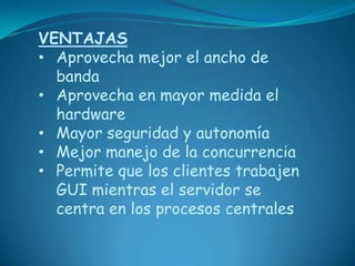 VENTAJAS
• Aprovecha mejor el ancho de
  banda
• Aprovecha en mayor medida el
  hardware
• Mayor seguridad y autonomía
• Mejor manejo de la concurrencia
• Permite que los clientes trabajen
  GUI mientras el servidor se
  centra en los procesos centrales
 