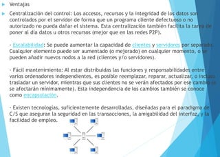  Ventajas
 Centralización del control: Los accesos, recursos y la integridad de los datos son
controlados por el servidor de forma que un programa cliente defectuoso o no
autorizado no pueda dañar el sistema. Esta centralización también facilita la tarea de
poner al día datos u otros recursos (mejor que en las redes P2P).
· Escalabilidad: Se puede aumentar la capacidad de clientes y servidores por separado.
Cualquier elemento puede ser aumentado (o mejorado) en cualquier momento, o se
pueden añadir nuevos nodos a la red (clientes y/o servidores).
· Fácil mantenimiento: Al estar distribuidas las funciones y responsabilidades entre
varios ordenadores independientes, es posible reemplazar, reparar, actualizar, o incluso
trasladar un servidor, mientras que sus clientes no se verán afectados por ese cambio (o
se afectarán mínimamente). Esta independencia de los cambios también se conoce
como encapsulación.
· Existen tecnologías, suficientemente desarrolladas, diseñadas para el paradigma de
C/S que aseguran la seguridad en las transacciones, la amigabilidad del interfaz, y la
facilidad de empleo.
 
