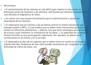  Desventajas
 • El mantenimiento de los sistemas es más difícil pues implica la interacción de
diferentes partes de hardware y de software, distribuidas por distintos proveedores, lo
cual dificulta el diagnóstico de fallas.
 • Se cuenta con muy escasas herramientas para la administración y ajuste del
desempeño de los sistemas.
 • Es importante que los clientes y los servidores utilicen el mismo mecanismo (por
ejemplo sockets o RPC), lo cual implica que se deben tener mecanismos generales que
existan en diferentes plataformas. • Además, hay que tener estrategias para el manejo
de errores y para mantener la consistencia de los datos. • La seguridad de un esquema
Cliente/Servidor es otra preocupación importante. Por ejemplo, se deben hacer
verificaciones en el cliente y en el servidor.
 • El desempeño es otro de los aspectos que se deben tener en cuenta en el esquema
Cliente/Servidor. Problemas de este estilo pueden presentarse por congestión en la red,
dificultad de tráfico de datos, etc.
 