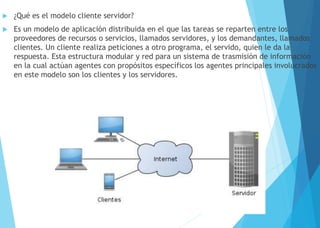  ¿Qué es el modelo cliente servidor?
 Es un modelo de aplicación distribuida en el que las tareas se reparten entre los
proveedores de recursos o servicios, llamados servidores, y los demandantes, llamados
clientes. Un cliente realiza peticiones a otro programa, el servido, quien le da la
respuesta. Esta estructura modular y red para un sistema de trasmisión de información
en la cual actúan agentes con propósitos específicos los agentes principales involucrados
en este modelo son los clientes y los servidores.
 