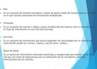  Red
 Es un conjunto de clientes servidores y bases de datos unidas de manera física o no física
en el que existen protocolos de información establecida.
 Protocolo
 Es un conjunto de normas o reglas y pasos establecidos de manera clara y concreta sobre
el flujo de información en una red estructurada.
 Servicios
 Es un conjunto de información que busca responder las necesidades de un cliente esta
información puede ser correos, música, msj de texto, videos….
 Bases de datos
 Es un banco de información ordenada clasificada y categorizada que forman parte de la
red que son sitios de almacenaje para la utilización de los servidores y también
directamente de los clientes.
 