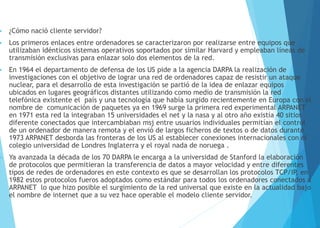  ¿Cómo nació cliente servidor?
 Los primeros enlaces entre ordenadores se caracterizaron por realizarse entre equipos que
utilizaban idénticos sistemas operativos soportados por similar Harvard y empleaban líneas de
transmisión exclusivas para enlazar solo dos elementos de la red.
 En 1964 el departamento de defensa de los US pide a la agencia DARPA la realización de
investigaciones con el objetivo de lograr una red de ordenadores capaz de resistir un ataque
nuclear, para el desarrollo de esta investigación se partió de la idea de enlazar equipos
ubicados en lugares geográficos distantes utilizando como medio de transmisión la red
telefónica existente el país y una tecnología que había surgido recientemente en Europa con el
nombre de comunicación de paquetes ya en 1969 surge la primera red experimental ARPANET
en 1971 esta red la integraban 15 universidades el net y la nasa y al otro año existía 40 sitios
diferente conectados que intercambiaban msj entre usuarios individuales permitían el control
de un ordenador de manera remota y el envió de largos ficheros de textos o de datos durante
1973 ARPANET desborda las fronteras de los US al establecer conexiones internacionales con el
colegio universidad de Londres Inglaterra y el royal nada de noruega .
 Ya avanzada la década de los 70 DARPA le encarga a la universidad de Stanford la elaboración
de protocolos que permitieran la transferencia de datos a mayor velocidad y entre diferentes
tipos de redes de ordenadores en este contexto es que se desarrollan los protocolos TCP/IP, en
1982 estos protocolos fueros adoptados como estándar para todos los ordenadores conectados a
ARPANET lo que hizo posible el surgimiento de la red universal que existe en la actualidad bajo
el nombre de internet que a su vez hace operable el modelo cliente servidor.
 