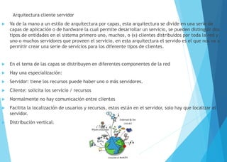 Arquitectura cliente servidor
 Va de la mano a un estilo de arquitectura por capas, esta arquitectura se divide en una serie de
capas de aplicación o de hardware la cual permite desarrollar un servicio, se pueden distinguir dos
tipos de entidades en el sistema primero uno, muchos, o (x) clientes distribuidos por toda la red y
uno o muchos servidores que proveen el servicio, en esta arquitectura el servido es el que nos va a
permitir crear una serie de servicios para los diferente tipos de clientes.
 En el tema de las capas se distribuyen en diferentes componentes de la red
 Hay una especialización:
 Servidor: tiene los recursos puede haber uno o más servidores.
 Cliente: solicita los servicio / recursos
 Normalmente no hay comunicación entre clientes
 Facilita la localización de usuarios y recursos, estos están en el servidor, solo hay que localizar el
servidor.
 Distribución vertical.
 