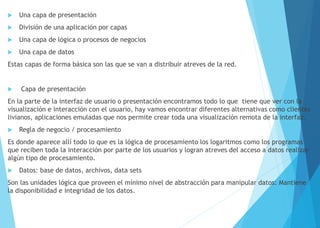  Una capa de presentación
 División de una aplicación por capas
 Una capa de lógica o procesos de negocios
 Una capa de datos
Estas capas de forma básica son las que se van a distribuir atreves de la red.
 Capa de presentación
En la parte de la interfaz de usuario o presentación encontramos todo lo que tiene que ver con la
visualización e interacción con el usuario, hay vamos encontrar diferentes alternativas como clientes
livianos, aplicaciones emuladas que nos permite crear toda una visualización remota de la interfaz.
 Regla de negocio / procesamiento
Es donde aparece allí todo lo que es la lógica de procesamiento los logaritmos como los programas
que reciben toda la interacción por parte de los usuarios y logran atreves del acceso a datos realizar
algún tipo de procesamiento.
 Datos: base de datos, archivos, data sets
Son las unidades lógica que proveen el mínimo nivel de abstracción para manipular datos: Mantiene
la disponibilidad e integridad de los datos.
 