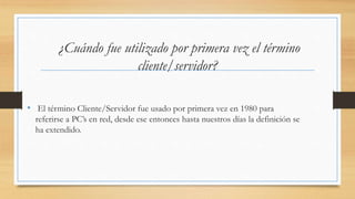 ¿Cuándo fue utilizado por primera vez el término
cliente/servidor?
• El término Cliente/Servidor fue usado por primera vez en 1980 para
referirse a PC’s en red, desde ese entonces hasta nuestros días la definición se
ha extendido.
 