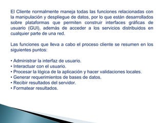 El Cliente normalmente maneja todas las funciones relacionadas con
la manipulación y despliegue de datos, por lo que están desarrollados
sobre plataformas que permiten construir interfaces gráficas de
usuario (GUI), además de acceder a los servicios distribuidos en
cualquier parte de una red.
Las funciones que lleva a cabo el proceso cliente se resumen en los
siguientes puntos:
• Administrar la interfaz de usuario.
• Interactuar con el usuario.
• Procesar la lógica de la aplicación y hacer validaciones locales.
• Generar requerimientos de bases de datos.
• Recibir resultados del servidor.
• Formatear resultados.
 