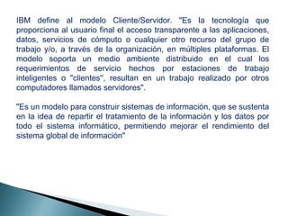 IBM define al modelo Cliente/Servidor. "Es la tecnología que
proporciona al usuario final el acceso transparente a las aplicaciones,
datos, servicios de cómputo o cualquier otro recurso del grupo de
trabajo y/o, a través de la organización, en múltiples plataformas. El
modelo soporta un medio ambiente distribuido en el cual los
requerimientos de servicio hechos por estaciones de trabajo
inteligentes o "clientes'', resultan en un trabajo realizado por otros
computadores llamados servidores".
"Es un modelo para construir sistemas de información, que se sustenta
en la idea de repartir el tratamiento de la información y los datos por
todo el sistema informático, permitiendo mejorar el rendimiento del
sistema global de información"
 