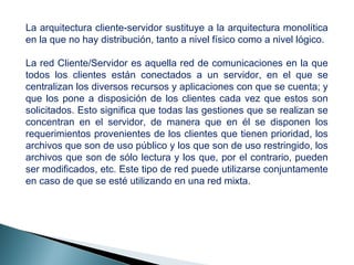La arquitectura cliente-servidor sustituye a la arquitectura monolítica
en la que no hay distribución, tanto a nivel físico como a nivel lógico.
La red Cliente/Servidor es aquella red de comunicaciones en la que
todos los clientes están conectados a un servidor, en el que se
centralizan los diversos recursos y aplicaciones con que se cuenta; y
que los pone a disposición de los clientes cada vez que estos son
solicitados. Esto significa que todas las gestiones que se realizan se
concentran en el servidor, de manera que en él se disponen los
requerimientos provenientes de los clientes que tienen prioridad, los
archivos que son de uso público y los que son de uso restringido, los
archivos que son de sólo lectura y los que, por el contrario, pueden
ser modificados, etc. Este tipo de red puede utilizarse conjuntamente
en caso de que se esté utilizando en una red mixta.
 
