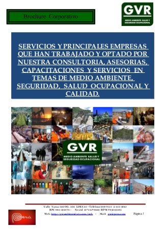 Brochure Corporativo
Calle Yurua 366 Ofc. 302 LIMA 05 –Teléfono 689-7855 ó 433-3025
RPC 993-532878 - Nextel 41*345*9260 RPM #94346495
Web: http://gvrambiental.wix.com/web - Mail: gvr@peru.com Página 1
SERVICIOS Y PRINCIPALES EMPRESAS
QUE HAN TRABAJADO Y OPTADO POR
NUESTRA CONSULTORIA, ASESORIAS,
CAPACITACIONES Y SERVICIOS EN
TEMAS DE MEDIO AMBIENTE,
SEGURIDAD, SALUD OCUPACIONAL Y
CALIDAD.
 