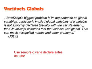 Variáveis Globais
„ JavaScript's biggest problem is its dependence on global
variables, particularly implied global variables. If a variable
is not explicitly declared (usually with the var statement),
then JavaScript assumes that the variable was global. This
can mask misspelled names and other problems.“
●JSLint
Use sempre o var e declare antes
de usar
 
