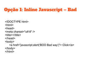 <!DOCTYPE html>
<html>
<head>
<meta charset="utf-8" />
<title></title>
</head>
<body>
<a href="javascript:alert('BOO Bad way')"> Click</a>
</body>
</html>
Opção 1: Inline Javascript – Bad
 
