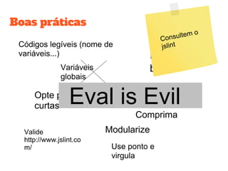 Boas práticas
Códigos legíveis (nome de
variáveis...)
Variáveis
globais
Opte por notações
curtas
ModularizeValide
http://www.jslint.co
m/ Use ponto e
virgula
Escop
o
Use
blocos
Comprima
Eval is Evil
Consultem o
jslint
 