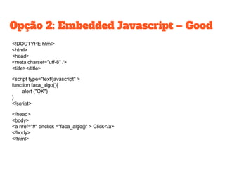 Opção 2: Embedded Javascript – Good
<!DOCTYPE html>
<html>
<head>
<meta charset="utf-8" />
<title></title>
<script type="text/javascript" >
function faca_algo(){
alert ("OK")
}
</script>
</head>
<body>
<a href="#" onclick ="faca_algo()" > Click</a>
</body>
</html>
 