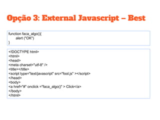 Opção 3: External Javascript – Best
<!DOCTYPE html>
<html>
<head>
<meta charset="utf-8" />
<title></title>
<script type="text/javascript" src="fool.js" ></script>
</head>
<body>
<a href="#" onclick ="faca_algo()" > Click</a>
</body>
</html>
function faca_algo(){
alert ("OK")
}
 