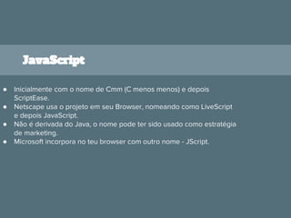 JavaScript
● Inicialmente com o nome de Cmm (C menos menos) e depois
ScriptEase.
● Netscape usa o projeto em seu Browser, nomeando como LiveScript
e depois JavaScript.
● Não é derivada do Java, o nome pode ter sido usado como estratégia
de marketing.
● Microsoft incorpora no teu browser com outro nome - JScript.
 