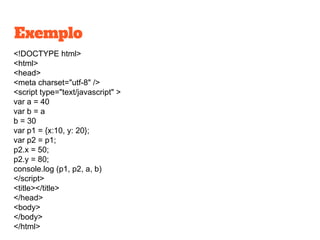 Exemplo
<!DOCTYPE html>
<html>
<head>
<meta charset="utf-8" />
<script type="text/javascript" >
var a = 40
var b = a
b = 30
var p1 = {x:10, y: 20};
var p2 = p1;
p2.x = 50;
p2.y = 80;
console.log (p1, p2, a, b)
</script>
<title></title>
</head>
<body>
</body>
</html>
 