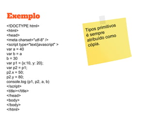 <!DOCTYPE html>
<html>
<head>
<meta charset="utf-8" />
<script type="text/javascript" >
var a = 40
var b = a
b = 30
var p1 = {x:10, y: 20};
var p2 = p1;
p2.x = 50;
p2.y = 80;
console.log (p1, p2, a, b)
</script>
<title></title>
</head>
<body>
</body>
</html>
Exemplo
Tipos primitivos
é sempre
atribuído como
cópia.
 