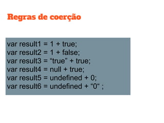 var result1 = 1 + true;
var result2 = 1 + false;
var result3 = “true” + true;
var result4 = null + true;
var result5 = undefined + 0;
var result6 = undefined + “0“ ;
Regras de coerção
 