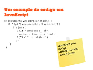$(document).ready(function(){
$("#p1").mouseenter(function(){
$.ajax({
url: "endereco_web",
success: function(html){
$("#a1").html(html);
}})
})
})
Um exemplo de código em
JavaScript
Observem este
código,
voltaremos nele
mais a frente
 