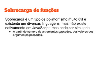 Sobrecarga é um tipo de polimorfismo muito útil e
existente em diversas linguagens, mas não existe
nativamente em JavaScript, mas pode ser simulada:
● A partir do número de argumentos passados, dos valores dos
argumentos passados.
Sobrecarga de funções
 