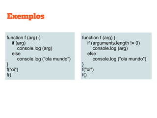 function f (arg) {
if (arg)
console.log (arg)
else
console.log (“ola mundo“)
}
f("oi")
f()
function f (arg) {
if (arguments.length != 0)
console.log (arg)
else
console.log ("ola mundo")
}
f("oi")
f()
Exemplos
 