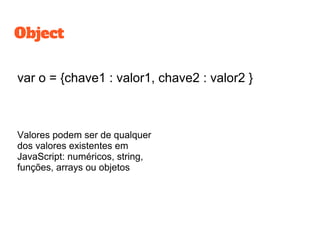 var o = {chave1 : valor1, chave2 : valor2 }
Valores podem ser de qualquer
dos valores existentes em
JavaScript: numéricos, string,
funções, arrays ou objetos
Object
 