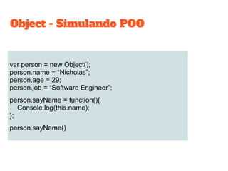 var person = new Object();
person.name = “Nicholas”;
person.age = 29;
person.job = “Software Engineer”;
person.sayName = function(){
Console.log(this.name);
};
person.sayName()
Object - Simulando POO
 