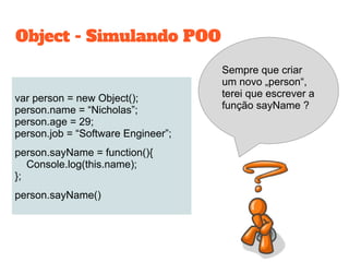 var person = new Object();
person.name = “Nicholas”;
person.age = 29;
person.job = “Software Engineer”;
person.sayName = function(){
Console.log(this.name);
};
person.sayName()
Object - Simulando POO
Sempre que criar
um novo „person“,
terei que escrever a
função sayName ?
 
