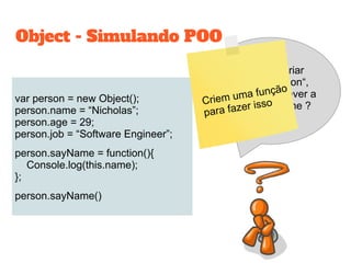 var person = new Object();
person.name = “Nicholas”;
person.age = 29;
person.job = “Software Engineer”;
person.sayName = function(){
Console.log(this.name);
};
person.sayName()
Object - Simulando POO
Sempre que criar
um novo „person“,
terei que escrever a
função sayName ?Criem uma função
para fazer isso
 
