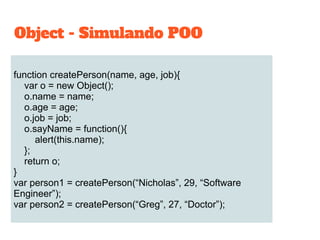 function createPerson(name, age, job){
var o = new Object();
o.name = name;
o.age = age;
o.job = job;
o.sayName = function(){
alert(this.name);
};
return o;
}
var person1 = createPerson(“Nicholas”, 29, “Software
Engineer”);
var person2 = createPerson(“Greg”, 27, “Doctor”);
Object - Simulando POO
 