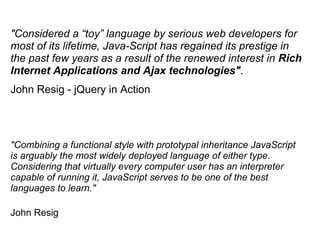 "Combining a functional style with prototypal inheritance JavaScript
is arguably the most widely deployed language of either type.
Considering that virtually every computer user has an interpreter
capable of running it, JavaScript serves to be one of the best
languages to learn."
John Resig
"Considered a “toy” language by serious web developers for
most of its lifetime, Java-Script has regained its prestige in
the past few years as a result of the renewed interest in Rich
Internet Applications and Ajax technologies".
John Resig - jQuery in Action
 