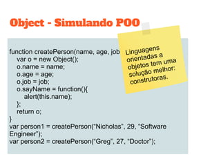 function createPerson(name, age, job){
var o = new Object();
o.name = name;
o.age = age;
o.job = job;
o.sayName = function(){
alert(this.name);
};
return o;
}
var person1 = createPerson(“Nicholas”, 29, “Software
Engineer”);
var person2 = createPerson(“Greg”, 27, “Doctor”);
Object - Simulando POO
Linguagens
orientadas a
objetos tem uma
solução melhor:
construtoras.
 