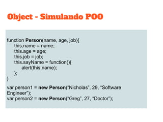 function Person(name, age, job){
this.name = name;
this.age = age;
this.job = job;
this.sayName = function(){
alert(this.name);
};
}
var person1 = new Person(“Nicholas”, 29, “Software
Engineer”);
var person2 = new Person(“Greg”, 27, “Doctor”);
Object - Simulando POO
 