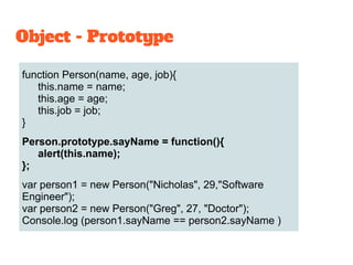 function Person(name, age, job){
this.name = name;
this.age = age;
this.job = job;
}
Person.prototype.sayName = function(){
alert(this.name);
};
var person1 = new Person("Nicholas", 29,"Software
Engineer");
var person2 = new Person("Greg", 27, "Doctor");
Console.log (person1.sayName == person2.sayName )
Object - Prototype
 
